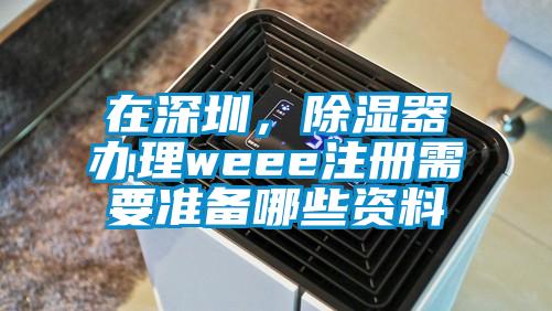 在深圳，除濕器辦理weee注冊需要準備哪些資料